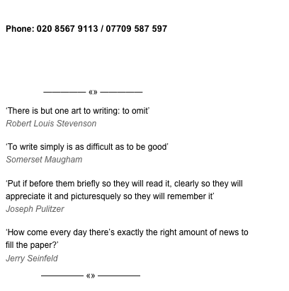 Email zyzzyva MD, Sean Ashcroft 
Phone: 020 8567 9113 / 07709 587 597


View my resumé







                ————— «» —————


‘There is but one art to writing: to omit’ Robert Louis Stevenson
‘To write simply is as difficult as to be good’ Somerset Maugham
‘Put if before them briefly so they will read it, clearly so they will appreciate it and picturesquely so they will remember it’ Joseph Pulitzer‘How come every day there’s exactly the right amount of news to fill the paper?’ Jerry Seinfeld

               ————— «» —————